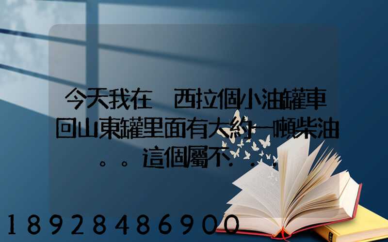 今天我在陜西拉個小油罐車回山東罐里面有大約一噸柴油。。這個屬不...